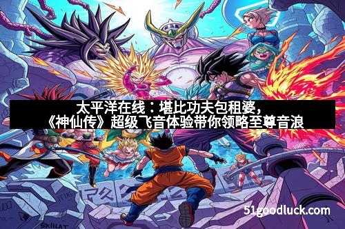 太平洋在线：堪比功夫包租婆，《神仙传》超级飞音体验带你领略至尊音浪